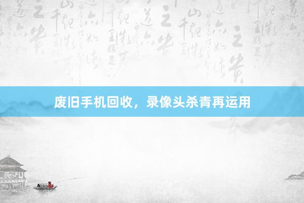 废旧手机回收，录像头杀青再运用